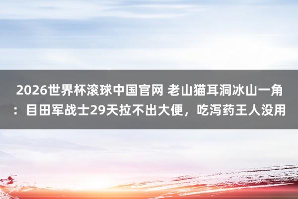 2026世界杯滚球中国官网 老山猫耳洞冰山一角：目田军战士29天拉不出大便，吃泻药王人没用