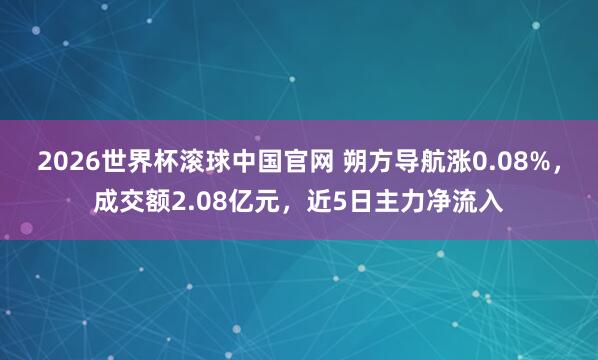 2026世界杯滚球中国官网 朔方导航涨0.08%，成交额2.08亿元，近5日主力净流入