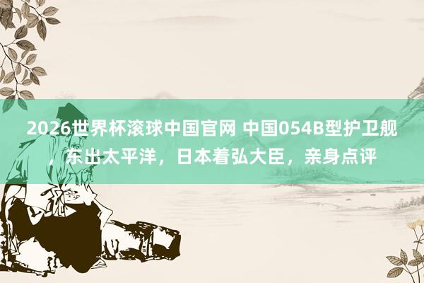 2026世界杯滚球中国官网 中国054B型护卫舰，东出太平洋，日本着弘大臣，亲身点评