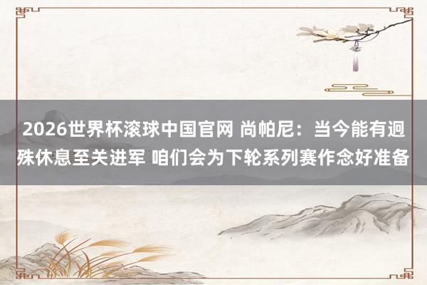 2026世界杯滚球中国官网 尚帕尼：当今能有迥殊休息至关进军 咱们会为下轮系列赛作念好准备