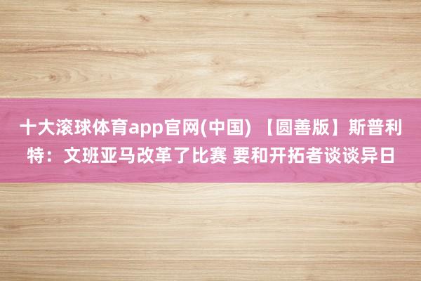 十大滚球体育app官网(中国) 【圆善版】斯普利特：文班亚马改革了比赛 要和开拓者谈谈异日