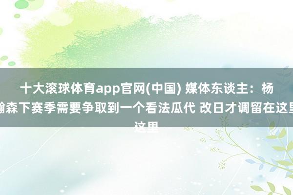 十大滚球体育app官网(中国) 媒体东谈主：杨瀚森下赛季需要争取到一个看法瓜代 改日才调留在这里