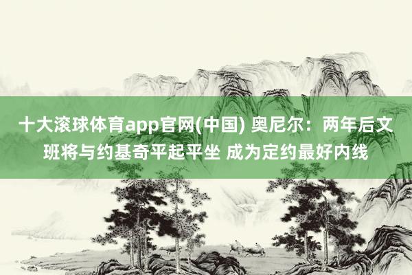 十大滚球体育app官网(中国) 奥尼尔：两年后文班将与约基奇平起平坐 成为定约最好内线