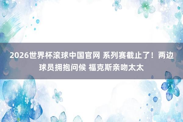 2026世界杯滚球中国官网 系列赛截止了！两边球员拥抱问候 福克斯亲吻太太