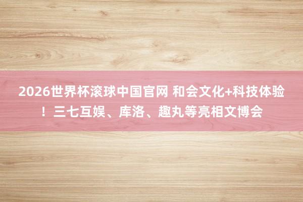 2026世界杯滚球中国官网 和会文化+科技体验！三七互娱、库洛、趣丸等亮相文博会
