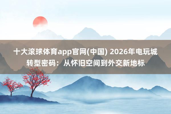 十大滚球体育app官网(中国) 2026年电玩城转型密码：从怀旧空间到外交新地标