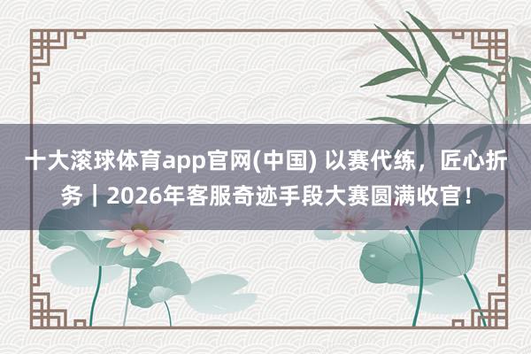 十大滚球体育app官网(中国) 以赛代练，匠心折务｜2026年客服奇迹手段大赛圆满收官！