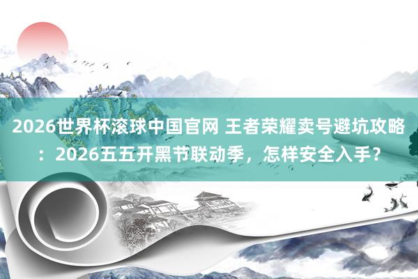 2026世界杯滚球中国官网 王者荣耀卖号避坑攻略：2026五五开黑节联动季，怎样安全入手？