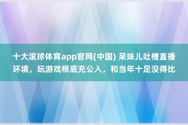 十大滚球体育app官网(中国) 呆妹儿吐槽直播环境，玩游戏根底充公入，和当年十足没得比
