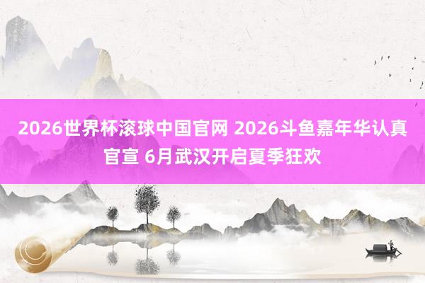 2026世界杯滚球中国官网 2026斗鱼嘉年华认真官宣 6月武汉开启夏季狂欢