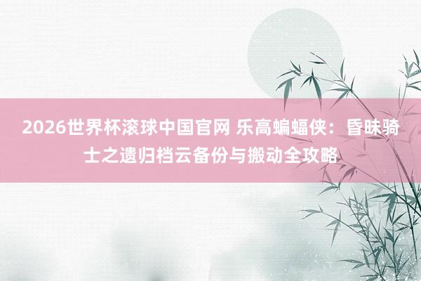 2026世界杯滚球中国官网 乐高蝙蝠侠：昏昧骑士之遗归档云备份与搬动全攻略