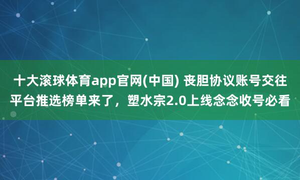 十大滚球体育app官网(中国) 丧胆协议账号交往平台推选榜单来了，塑水宗2.0上线念念收号必看