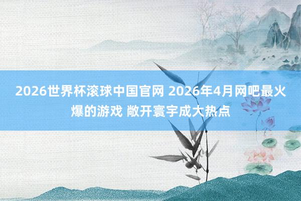 2026世界杯滚球中国官网 2026年4月网吧最火爆的游戏 敞开寰宇成大热点