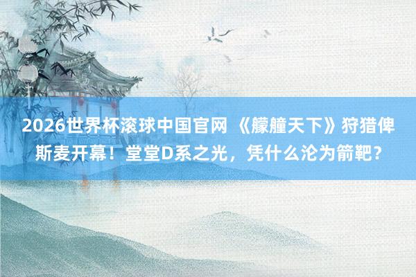 2026世界杯滚球中国官网 《艨艟天下》狩猎俾斯麦开幕！堂堂D系之光，凭什么沦为箭靶？