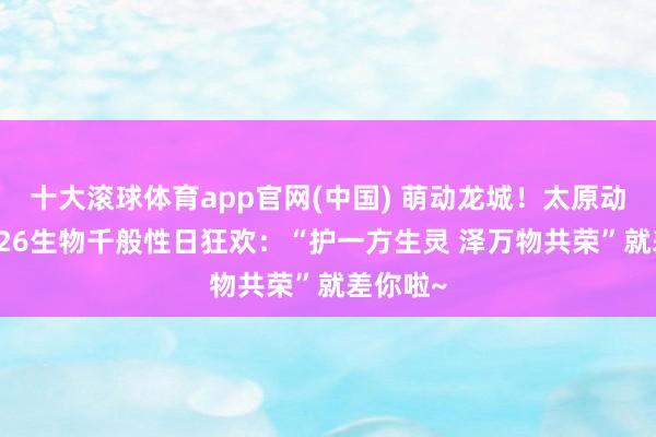 十大滚球体育app官网(中国) 萌动龙城！太原动物园2026生物千般性日狂欢：“护一方生灵 泽万物共荣”就差你啦~