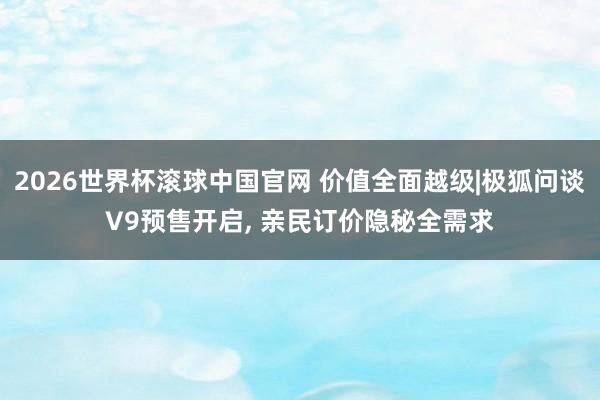2026世界杯滚球中国官网 价值全面越级|极狐问谈V9预售开启， 亲民订价隐秘全需求
