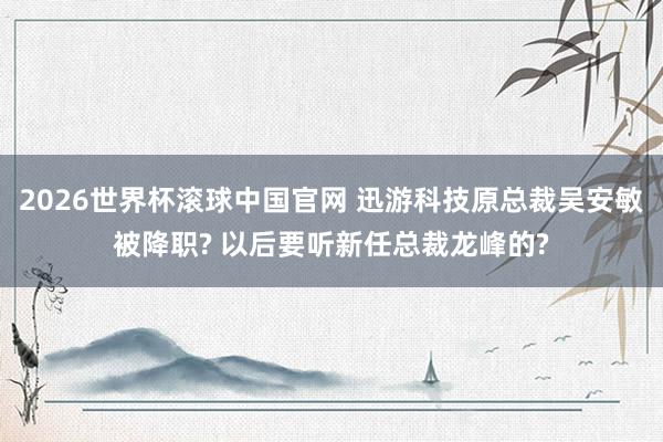 2026世界杯滚球中国官网 迅游科技原总裁吴安敏被降职? 以后要听新任总裁龙峰的?