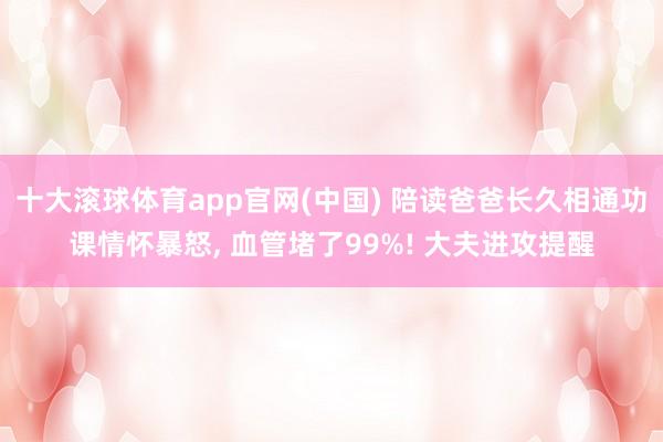 十大滚球体育app官网(中国) 陪读爸爸长久相通功课情怀暴怒， 血管堵了99%! 大夫进攻提醒