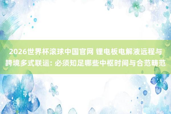 2026世界杯滚球中国官网 锂电板电解液远程与跨境多式联运: 必须知足哪些中枢时间与合范畴范