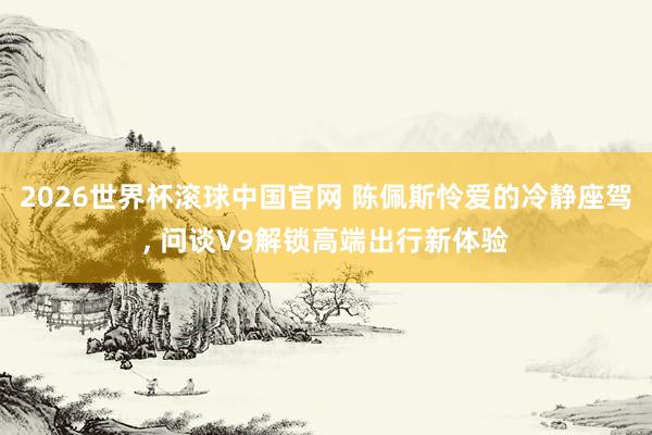 2026世界杯滚球中国官网 陈佩斯怜爱的冷静座驾， 问谈V9解锁高端出行新体验