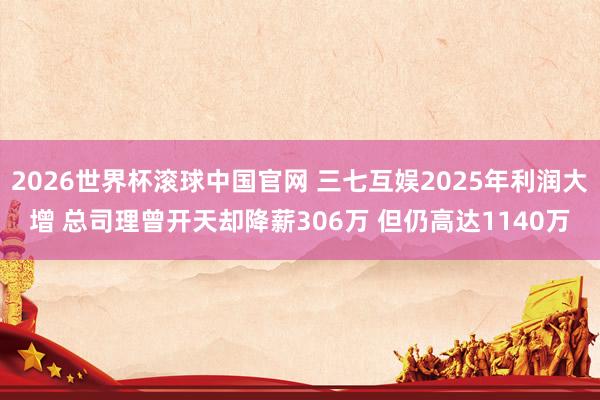 2026世界杯滚球中国官网 三七互娱2025年利润大增 总司理曾开天却降薪306万 但仍高达1140万