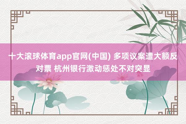 十大滚球体育app官网(中国) 多项议案遭大额反对票 杭州银行激动惩处不对突显