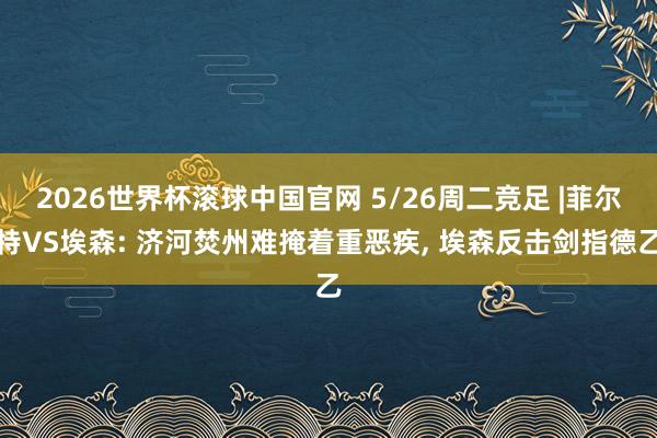 2026世界杯滚球中国官网 5/26周二竞足 |菲尔特VS埃森: 济河焚州难掩着重恶疾， 埃森反击剑指德乙