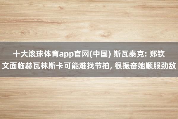 十大滚球体育app官网(中国) 斯瓦泰克: 郑钦文面临赫瓦林斯卡可能难找节拍， 很振奋她顺服劲敌
