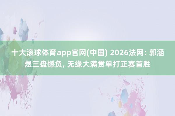 十大滚球体育app官网(中国) 2026法网: 郭涵煜三盘憾负， 无缘大满贯单打正赛首胜