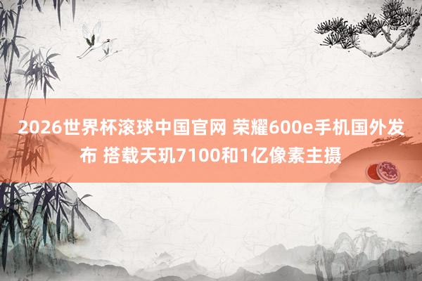 2026世界杯滚球中国官网 荣耀600e手机国外发布 搭载天玑7100和1亿像素主摄