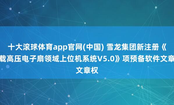 十大滚球体育app官网(中国) 雪龙集团新注册《车载高压电子扇领域上位机系统V5.0》项预备软件文章权