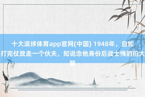 十大滚球体育app官网(中国) 1948年，自如军打完仗放走一个伙夫，知说念他身份后战士悔的拍大腿