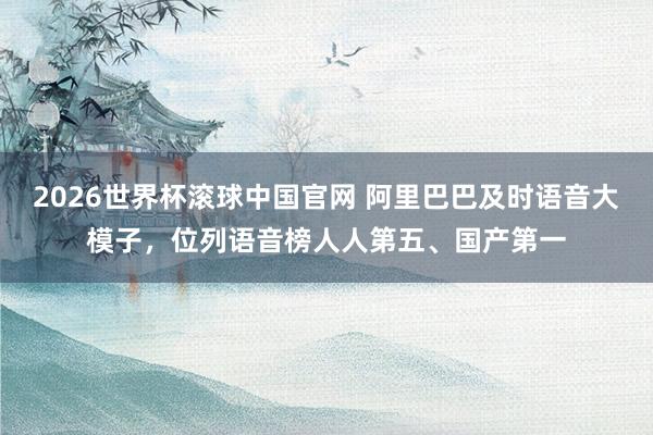 2026世界杯滚球中国官网 阿里巴巴及时语音大模子，位列语音榜人人第五、国产第一