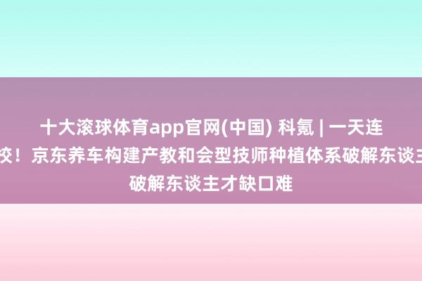 十大滚球体育app官网(中国) 科氪 | 一天连签10所高校！京东养车构建产教和会型技师种植体系破解东谈主才缺口难