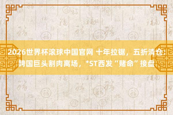 2026世界杯滚球中国官网 十年拉锯，五折清仓：跨国巨头割肉离场，*ST西发“赌命”接盘