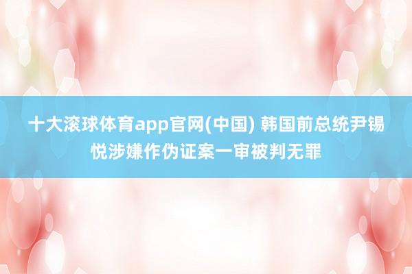 十大滚球体育app官网(中国) 韩国前总统尹锡悦涉嫌作伪证案一审被判无罪