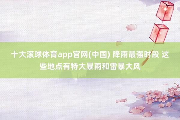 十大滚球体育app官网(中国) 降雨最强时段 这些地点有特大暴雨和雷暴大风