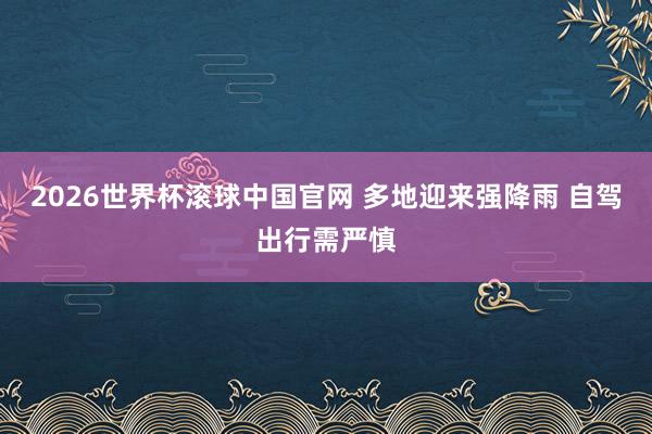 2026世界杯滚球中国官网 多地迎来强降雨 自驾出行需严慎