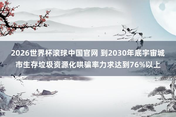 2026世界杯滚球中国官网 到2030年底宇宙城市生存垃圾资源化哄骗率力求达到76%以上