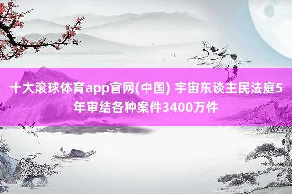 十大滚球体育app官网(中国) 宇宙东谈主民法庭5年审结各种案件3400万件