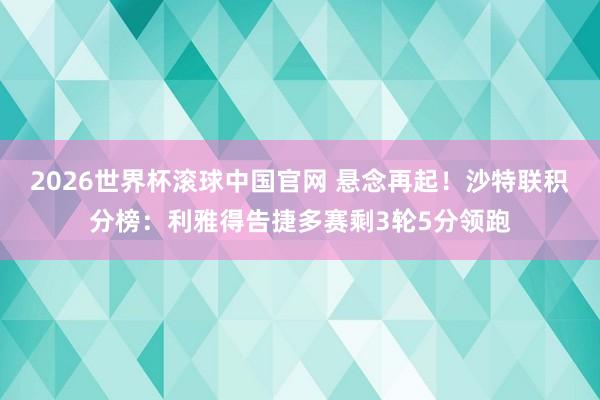 2026世界杯滚球中国官网 悬念再起！沙特联积分榜：利雅得告捷多赛剩3轮5分领跑
