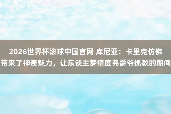 2026世界杯滚球中国官网 库尼亚：卡里克仿佛带来了神奇魅力，让东谈主梦猜度弗爵爷抓教的期间