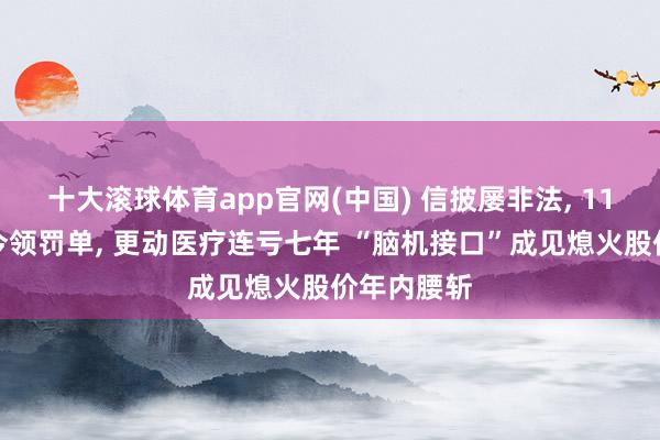 十大滚球体育app官网(中国) 信披屡非法， 11年前旧案今领罚单， 更动医疗连亏七年 “脑机接口”成见熄火股价年内腰斩