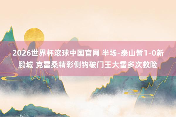 2026世界杯滚球中国官网 半场-泰山暂1-0新鹏城 克雷桑精彩侧钩破门王大雷多次救险