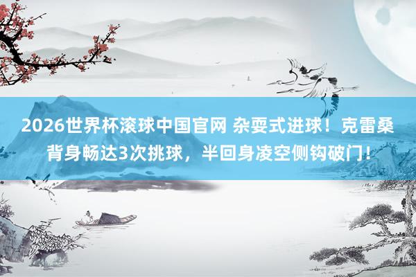 2026世界杯滚球中国官网 杂耍式进球！克雷桑背身畅达3次挑球，半回身凌空侧钩破门！