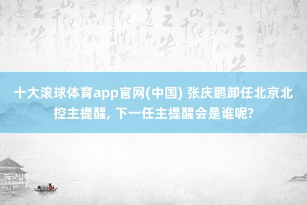 十大滚球体育app官网(中国) 张庆鹏卸任北京北控主提醒， 下一任主提醒会是谁呢?