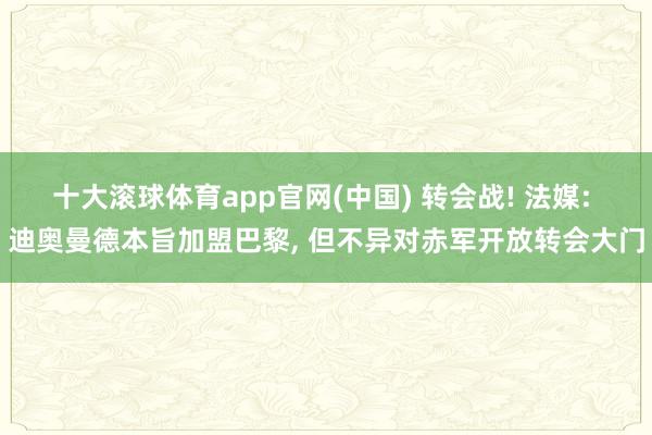 十大滚球体育app官网(中国) 转会战! 法媒: 迪奥曼德本旨加盟巴黎， 但不异对赤军开放转会大门