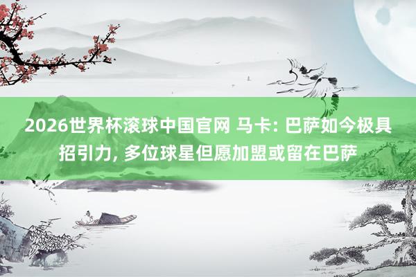 2026世界杯滚球中国官网 马卡: 巴萨如今极具招引力， 多位球星但愿加盟或留在巴萨