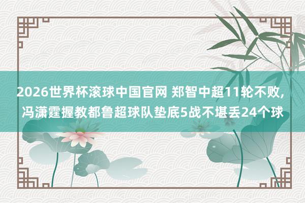 2026世界杯滚球中国官网 郑智中超11轮不败， 冯潇霆握教都鲁超球队垫底5战不堪丢24个球
