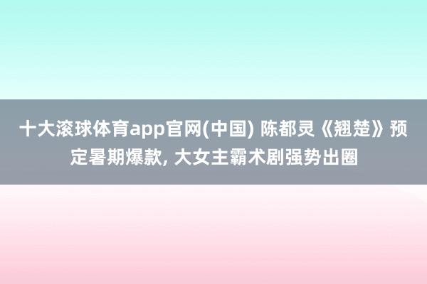 十大滚球体育app官网(中国) 陈都灵《翘楚》预定暑期爆款， 大女主霸术剧强势出圈